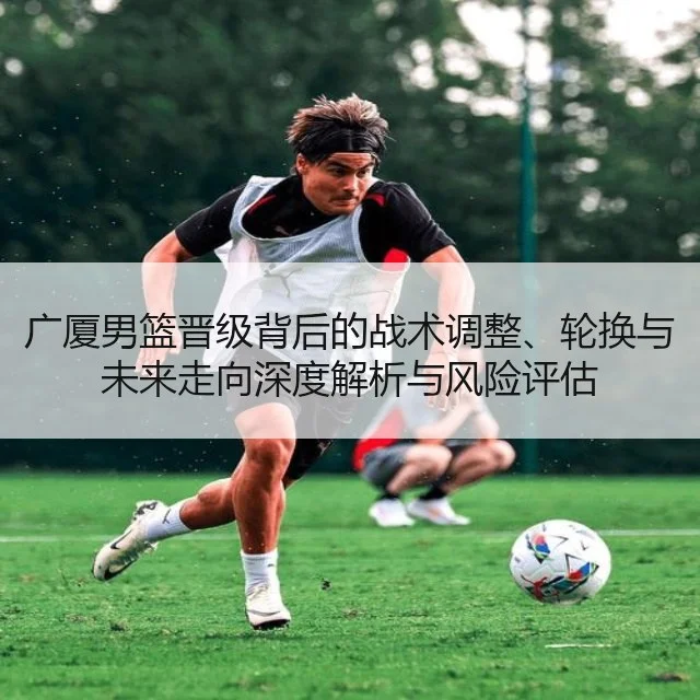 广厦男篮晋级背后的战术调整、轮换与未来走向深度解析与风险评估